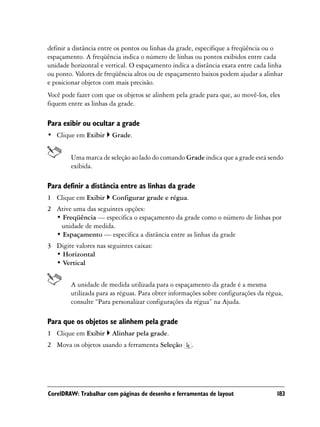 definir a distância entre os pontos ou linhas da grade, especifique a freqüência ou o
espaçamento. A freqüência indica o número de linhas ou pontos exibidos entre cada
unidade horizontal e vertical. O espaçamento indica a distância exata entre cada linha
ou ponto. Valores de freqüência altos ou de espaçamento baixos podem ajudar a alinhar
e posicionar objetos com mais precisão.
Você pode fazer com que os objetos se alinhem pela grade para que, ao movê-los, eles
fiquem entre as linhas da grade.

Para exibir ou ocultar a grade
• Clique em Exibir     Grade.


        Uma marca de seleção ao lado do comando Grade indica que a grade está sendo
        exibida.

Para definir a distância entre as linhas da grade
1 Clique em Exibir     Configurar grade e régua.
2 Ative uma das seguintes opções:
  • Freqüência — especifica o espaçamento da grade como o número de linhas por
   unidade de medida.
  • Espaçamento — especifica a distância entre as linhas da grade
3 Digite valores nas seguintes caixas:
  • Horizontal
  • Vertical


        A unidade de medida utilizada para o espaçamento da grade é a mesma
        utilizada para as réguas. Para obter informações sobre configurações da régua,
        consulte “Para personalizar configurações da régua” na Ajuda.

Para que os objetos se alinhem pela grade
1 Clique em Exibir     Alinhar pela grade.
2 Mova os objetos usando a ferramenta Seleção       .




CorelDRAW: Trabalhar com páginas de desenho e ferramentas de layout                183
 