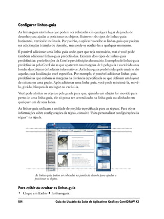 Configurar linhas-guia
As linhas-guia são linhas que podem ser colocadas em qualquer lugar da janela de
desenho para ajudar a posicionar os objetos. Existem três tipos de linhas-guia:
horizontal, vertical e inclinada. Por padrão, o aplicativo exibe as linhas-guia que podem
ser adicionadas à janela de desenho, mas pode-se ocultá-las a qualquer momento.
É possível adicionar uma linha-guia onde quer que seja necessário, mas é você pode
também adicionar linhas-guia predefinidas. Existem dois tipos de linhas-guia
predefinidas: predefinições da Corel e predefinições do usuário. Exemplos de linhas-guia
predefinidas pela Corel são as que aparecem nas margens de 1 polegada e as exibidas nas
bordas das colunas de boletins informativos. As linhas-guia predefinidas pelo usuário são
aquelas cuja localização você especifica. Por exemplo, é possível adicionar linhas-guia
predefinidas que exibam as margens na distância especificada ou que definam um layout
de coluna ou uma grade. Após adicionar uma linha-guia, você pode selecioná-la, movê-
la, girá-la, bloqueá-la no lugar ou excluí-la.
Você pode alinhar os objetos pela grade para que, quando um objeto for movido para
perto de uma linha-guia, ele só possa ser centralizado na linha-guia ou alinhado em
qualquer um de seus lados.
As linhas-guia utilizam a unidade de medida especificada para as réguas. Para obter
informações sobre configurações da régua, consulte “Para personalizar configurações da
régua” na Ajuda.




            As linhas-guia podem ser colocadas na janela de desenho para ajudar a
            posicionar os objetos.

Para exibir ou ocultar as linhas-guia
• Clique em Exibir       Linhas-guia.

184                          Guia do Usuário da Suíte de Aplicativos Gráficos CorelDRAW X3
 