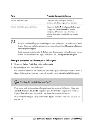 Para                                         Proceda da seguinte forma

Excluir uma linha-guia                       Clique em uma linha-guia usando a
                                             ferramenta Seleção e pressione Excluir.

Excluir uma linha-guia predefinida           Clique em Exibir Configurar linhas-guia
                                             e clique em Predefinições na lista de
                                             categorias. Desative a caixa de seleção ao
                                             lado da linha-guia predefinida que deseja
                                             excluir.


          Pode-se também bloquear e desbloquear uma linha-guia clicando com o botão
          direito do mouse na linha-guia e, em seguida, clicando em Bloquear objeto ou
          Desbloquear objeto.
          Você acessa a configuração de linhas-guia diretamente, clicando com o botão
          direito do mouse em uma régua e clicando em Configurar linhas-guia.

Para que os objetos se alinhem pelas linhas-guia
1 Clique em Exibir       Alinhar pelas linhas-guia.
2 Arraste objetos para uma linha-guia.
  Para alinhar o centro de um objeto por uma linha-guia, selecione o objeto e mova-o
  sobre a linha-guia até que seu centro de rotação esteja alinhado pela linha-guia.



            Precisa de mais informações?

      Para obter mais informações sobre páginas e ferramentas de layout, clique em
      Ajuda Tópicos da Ajuda, clique na guia Conteúdo e clique duas vezes no
      tópico “Trabalhar com páginas de desenho e ferramentas de layout”.
      Para obter informações sobre como usar a Ajuda, consulte “Para usar a Ajuda” na
      página 14.




186                         Guia do Usuário da Suíte de Aplicativos Gráficos CorelDRAW X3
 