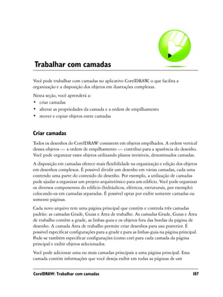 Trabalhar com camadas
Você pode trabalhar com camadas no aplicativo CorelDRAW o que facilita a
                                                            ,
organização e a disposição dos objetos em ilustrações complexas.
Nesta seção, você aprenderá a:
• criar camadas
• alterar as propriedades da camada e a ordem de empilhamento
• mover e copiar objetos entre camadas


Criar camadas
Todos os desenhos do CorelDRAW consistem em objetos empilhados. A ordem vertical
desses objetos — a ordem de empilhamento — contribui para a aparência do desenho.
Você pode organizar esses objetos utilizando planos invisíveis, denominados camadas.
A disposição em camadas oferece mais flexibilidade na organização e edição dos objetos
em desenhos complexos. É possível dividir um desenho em várias camadas, cada uma
contendo uma parte do conteúdo do desenho. Por exemplo, a utilização de camadas
pode ajudar a organizar um projeto arquitetônico para um edifício. Você pode organizar
os diversos componentes do edifício (hidráulicos, elétricos, estruturais, por exemplo)
colocando-os em camadas separadas. É possível optar por exibir somente camadas ou
somente páginas.
Cada novo arquivo tem uma página principal que contém e controla três camadas
padrão: as camadas Grade, Guias e Área de trabalho. As camadas Grade, Guias e Área
de trabalho contêm a grade, as linhas-guia e os objetos fora das bordas da página de
desenho. A camada Área de trabalho permite criar desenhos para uso posterior. É
possível especificar configurações para a grade e para as linhas-guia na página principal.
Pode-se também especificar configurações (como cor) para cada camada da página
principal e exibir objetos selecionados.
Você pode adicionar uma ou mais camadas principais a uma página principal. Essa
camada contém informações que você deseja exibir em todas as páginas de um


CorelDRAW: Trabalhar com camadas                                                       187
 