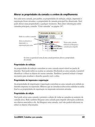 Alterar as propriedades da camada e a ordem de empilhamento
Em cada nova camada, por padrão, as propriedades de exibição, edição, impressão e
exportação ficam ativadas e a propriedade da camada principal fica desativada. Você
pode alterar essas propriedades a qualquer momento. Para obter informações sobre
camadas principais, consulte “Criar camadas” na página 187.



     Exibe ou oculta a camada

     Ativa ou desativa a
     impressão e a                                                    Torna uma camada
     exportação para uma                                              editável ou bloqueia a
                                                                      camada para impedir




           Os ícones à esquerda do nome de uma camada permitem alterar as propriedades
           da camada.

Propriedades de exibição
As propriedades de exibição controlam se uma camada estará visível na janela de
desenho. Você pode exibir ou ocultar as camadas. Ocultando-se uma camada, é possível
identificar e editar os objetos de outras camadas. Também é possível reduzir o tempo
necessário para atualizar o desenho quando você o edita.

Propriedades de impressão e exportação
As propriedades de importação e exportação controlam se uma camada será exibida no
desenho impresso ou exportado. Observe que as camadas ocultas serão exibidas na saída
final se as propriedades de exportação ou impressão estiverem ativadas.

Propriedades de edição
Você pode ativar uma camada e permitir a edição de todas as camadas ou somente da
camada ativa. Pode também bloquear uma camada para impedir alterações acidentais
aos objetos associados a ela. Ao bloquear uma camada, você não poderá selecionar ou
editar os objetos relacionados.




CorelDRAW: Trabalhar com camadas                                                               189
 