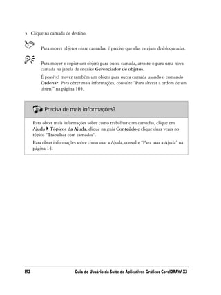 3 Clique na camada de destino.


          Para mover objetos entre camadas, é preciso que elas estejam desbloqueadas.


          Para mover e copiar um objeto para outra camada, arraste-o para uma nova
          camada na janela de encaixe Gerenciador de objetos.
          É possível mover também um objeto para outra camada usando o comando
          Ordenar. Para obter mais informações, consulte “Para alterar a ordem de um
          objeto” na página 105.



            Precisa de mais informações?

      Para obter mais informações sobre como trabalhar com camadas, clique em
      Ajuda Tópicos da Ajuda, clique na guia Conteúdo e clique duas vezes no
      tópico “Trabalhar com camadas”.
      Para obter informações sobre como usar a Ajuda, consulte “Para usar a Ajuda” na
      página 14.




192                         Guia do Usuário da Suíte de Aplicativos Gráficos CorelDRAW X3
 