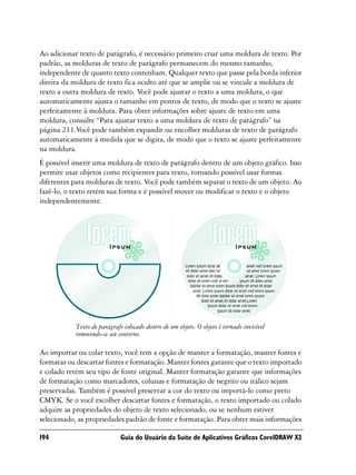 Ao adicionar texto de parágrafo, é necessário primeiro criar uma moldura de texto. Por
padrão, as molduras de texto de parágrafo permanecem do mesmo tamanho,
independente de quanto texto contenham. Qualquer texto que passe pela borda inferior
direita da moldura de texto fica oculto até que se amplie ou se vincule a moldura de
texto a outra moldura de texto. Você pode ajustar o texto a uma moldura, o que
automaticamente ajusta o tamanho em pontos de texto, de modo que o texto se ajuste
perfeitamente à moldura. Para obter informações sobre ajuste de texto em uma
moldura, consulte “Para ajustar texto a uma moldura de texto de parágrafo” na
página 211.Você pode também expandir ou encolher molduras de texto de parágrafo
automaticamente à medida que se digita, de modo que o texto se ajuste perfeitamente
na moldura.
É possível inserir uma moldura de texto de parágrafo dentro de um objeto gráfico. Isso
permite usar objetos como recipientes para texto, tornando possível usar formas
diferentes para molduras de texto. Você pode também separar o texto de um objeto. Ao
fazê-lo, o texto retém sua forma e é possível mover ou modificar o texto e o objeto
independentemente.




           Texto de parágrafo colocado dentro de um objeto. O objeto é tornado invisível
           removendo-se seu contorno.

Ao importar ou colar texto, você tem a opção de manter a formatação, manter fontes e
formatar ou descartar fontes e formatação. Manter fontes garante que o texto importado
e colado retém seu tipo de fonte original. Manter formatação garante que informações
de formatação como marcadores, colunas e formatação de negrito ou itálico sejam
preservadas. Também é possível preservar a cor do texto ou importá-lo como preto
CMYK. Se o você escolher descartar fontes e formatação, o texto importado ou colado
adquire as propriedades do objeto de texto selecionado, ou se nenhum estiver
selecionado, as propriedades padrão de fonte e formatação. Para obter mais informações

194                          Guia do Usuário da Suíte de Aplicativos Gráficos CorelDRAW X3
 