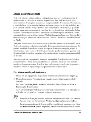 Alterar a aparência do texto
Você pode alterar o estilo padrão do texto para que todo novo texto artístico ou de
parágrafo que se crie tenha as mesmas propriedades. Você pode aperfeiçoar texto
artístico e texto de parágrafo modificando suas propriedades de caracteres. Por exemplo,
é possível alterar tipo e tamanho da fonte ou colocar o texto em negrito ou itálico. Você
pode também alterar a posição do texto para subscrever ou sobrescrever, o que é útil
quando o desenho contém notação científica. Você pode adicionar sublinhados, linhas
tachadas e sobrelinhados ao texto. A espessura dessas linhas pode ser alterada, assim
como a distância entre as linhas e o texto. Você também pode alterar a cor do texto. Para
obter informações sobre como visualizar fontes, consulte “Visualizar e identificar fontes”
na Ajuda.
Você pode alterar o texto para minúsculas ou maiúsculas sem excluir ou substituir letras.
Você pode aumentar ou diminuir o tamanho da fonte em incrementos especificados. Por
padrão, a unidade de medida é pontos. Você pode alterar essa configuração para o
desenho ativo e para todos os desenhos subseqüentes que forem criados. Quando você
altera a unidade de medida, todas as configurações de fonte são exibidas na nova unidade
de medida.
A representação de texto permite aumentar a velocidade de redesenho usando linhas
para representar o texto abaixo de determinado tamanho. Isso é útil para mostrar
protótipos de documentos ou desenhos. Você pode tornar o texto legível novamente ,
reduzindo o valor de representação ou aplicando mais zoom ao texto.

Para alterar o estilo padrão do texto
1 Clique em um espaço vazio na janela de desenho com a ferramenta Seleção            .
2 Na janela de encaixe Formatação de caracteres, especifique as propriedades
  desejadas.
  Se a janela Formatação de caracteres não estiver aberta, clique em Texto
  Formatação de caracteres.
  Após alterar cada propriedade, por padrão você deve especificar se as alterações são
  aplicadas a texto artístico, , texto de parágrafo ou a ambos.


        Para que as alterações no estilo padrão de texto sejam aplicadas a documentos
        futuros, clique em Ferramentas Salvar configurações como padrão.
        Para tornar padrão o estilo de uma moldura ou objeto de texto existente, clique
        em Ferramentas Estilos de gráfico e texto e arraste a moldura ou objeto

CorelDRAW: Adicionar e formatar texto                                                    197
 