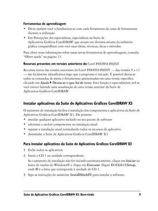 Ferramentas de aprendizagem
• Dicas ajudam você a familiarizar-se com cada ferramenta da caixa de ferramentas
   durante a utilização.
• Em Percepções dos especialistas, especialistas na Suíte de
   Aplicativos Gráficos CorelDRAW que atuam em diversos setores da indústria
   gráfica compartilham com você suas idéias, técnicas, dicas e métodos.
Para obter mais informações sobre essas novas ferramentas de aprendizagem, consulte
“Obter ajuda” na página 13.

Recursos presentes em versões anteriores do Corel PHOTO-PAINT
Recursos novos das versões anteriores do Corel PHOTO-PAINT — das versões 9 a 12
— são facilmente identificáveis logo que o programa é iniciado. É possível destacar
todos os comandos de menu e ferramentas apresentadas em uma versão específica
clicando em Ajuda Destacar o que há de novo. Esta função é especialmente útil se
você estiver fazendo uma atualização de uma versão anterior da Suíte de
Aplicativos Gráficos CorelDRAW.


Instalar aplicativos da Suíte de Aplicativos Gráficos CorelDRAW X3
O assistente de instalação facilita a instalação dos componentes e aplicativos da Suíte de
Aplicativos Gráficos CorelDRAW X3. Ele permite:
• instalar qualquer aplicativo incluído no seu pacote de software
• adicionar e excluir componentes na instalação atual
• reparar a instalação atual reinstalando todos os recursos do aplicativo
• desinstalar a Suíte de Aplicativos Gráficos CorelDRAW X3

Para instalar aplicativos da Suíte de Aplicativos Gráficos CorelDRAW X3
1 Feche todos os aplicativos.
2 Insira o CD 1 na unidade correspondente.
  Se o assistente de instalação não for iniciado automaticamente, clique em Iniciar na
  barra de tarefas do Windows® e clique em Executar. Digite D:CGS13Setup,
  onde D é a letra que corresponde à unidade de CD 1.
3 Siga as instruções do assistente InstallShield® para instalar o software.




Suíte de Aplicativos Gráficos CorelDRAW X3: Bem-vindo                                    9
 