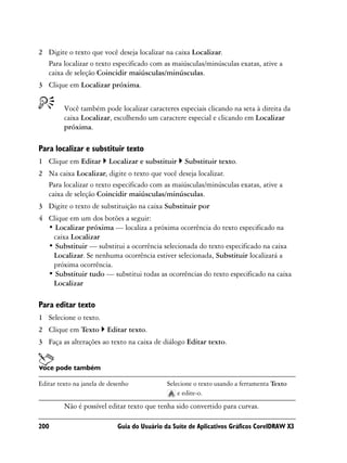 2 Digite o texto que você deseja localizar na caixa Localizar.
  Para localizar o texto especificado com as maiúsculas/minúsculas exatas, ative a
  caixa de seleção Coincidir maiúsculas/minúsculas.
3 Clique em Localizar próxima.


         Você também pode localizar caracteres especiais clicando na seta à direita da
         caixa Localizar, escolhendo um caractere especial e clicando em Localizar
         próxima.

Para localizar e substituir texto
1 Clique em Editar       Localizar e substituir     Substituir texto.
2 Na caixa Localizar, digite o texto que você deseja localizar.
  Para localizar o texto especificado com as maiúsculas/minúsculas exatas, ative a
  caixa de seleção Coincidir maiúsculas/minúsculas.
3 Digite o texto de substituição na caixa Substituir por
4 Clique em um dos botões a seguir:
  • Localizar próxima — localiza a próxima ocorrência do texto especificado na
   caixa Localizar
  • Substituir — substitui a ocorrência selecionada do texto especificado na caixa
   Localizar. Se nenhuma ocorrência estiver selecionada, Substituir localizará a
   próxima ocorrência.
  • Substituir tudo — substitui todas as ocorrências do texto especificado na caixa
   Localizar

Para editar texto
1 Selecione o texto.
2 Clique em Texto        Editar texto.
3 Faça as alterações ao texto na caixa de diálogo Editar texto.


Você pode também

Editar texto na janela de desenho             Selecione o texto usando a ferramenta Texto
                                                  e edite-o.
         Não é possível editar texto que tenha sido convertido para curvas.

200                          Guia do Usuário da Suíte de Aplicativos Gráficos CorelDRAW X3
 
