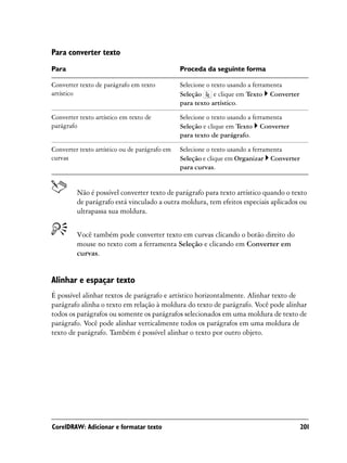 Para converter texto
Para                                           Proceda da seguinte forma

Converter texto de parágrafo em texto          Selecione o texto usando a ferramenta
artístico                                      Seleção      e clique em Texto Converter
                                               para texto artístico.

Converter texto artístico em texto de          Selecione o texto usando a ferramenta
parágrafo                                      Seleção e clique em Texto Converter
                                               para texto de parágrafo.

Converter texto artístico ou de parágrafo em   Selecione o texto usando a ferramenta
curvas                                         Seleção e clique em Organizar Converter
                                               para curvas.


         Não é possível converter texto de parágrafo para texto artístico quando o texto
         de parágrafo está vinculado a outra moldura, tem efeitos especiais aplicados ou
         ultrapassa sua moldura.


         Você também pode converter texto em curvas clicando o botão direito do
         mouse no texto com a ferramenta Seleção e clicando em Converter em
         curvas.


Alinhar e espaçar texto
É possível alinhar textos de parágrafo e artístico horizontalmente. Alinhar texto de
parágrafo alinha o texto em relação à moldura do texto de parágrafo. Você pode alinhar
todos os parágrafos ou somente os parágrafos selecionados em uma moldura de texto de
parágrafo. Você pode alinhar verticalmente todos os parágrafos em uma moldura de
texto de parágrafo. Também é possível alinhar o texto por outro objeto.




CorelDRAW: Adicionar e formatar texto                                                     201
 