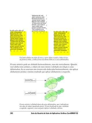 Você pode alinhar um objeto de texto a outros objetos usando a linha de base
            da primeira linha, a linha de base da última linha ou a caixa delimitadora.

O texto artístico pode ser alinhado horizontalmente, mas não verticalmente. Quando
você alinha texto artístico, o objeto de texto inteiro é alinhado em relação à caixa
delimitadora. Se os caracteres não tiverem sido deslocados horizontalmente, não aplicar
alinhamento produz o mesmo resultado que aplicar alinhamento à esquerda.




            O texto artístico é alinhado dentro da caixa delimitadora, que é indicada por
            oito alças de seleção (quadrados pretos). O texto localizado no topo é alinhado
            à esquerda, enquanto o texto na parte inferior é alinhado à direita.

202                           Guia do Usuário da Suíte de Aplicativos Gráficos CorelDRAW X3
 