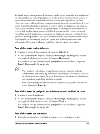 Você pode alterar o espaçamento de caracteres e palavras em parágrafos selecionados, ou
em uma moldura de texto de parágrafo ou objeto de texto artístico inteiro. Alterar o
espaçamento entre caracteres selecionados ou em um texto específico é também
conhecido como tracking; alterar o espaçamento entre caracteres em um bloco de texto
inteiro é também chamado de kerning. É possível alterar o espaçamento de linhas do
texto, o que também é chamado de espacejamento. A alteração do espacejamento do
texto artístico aplica o espaçamento às linhas de texto separadas por um retorno de
carro. Para texto de parágrafo, o espacejamento é aplicado somente às linhas de texto
dentro do mesmo parágrafo. Você pode também alterar o espaçamento antes ou depois
de parágrafos em um texto de parágrafo e pode aplicar kerning em caracteres
selecionados. O kerning produz um equilíbrio visual no espaço entre letras.

Para alinhar texto horizontalmente
1 Selecione o objeto de texto usando a ferramenta Seleção      .
2 Na área Alinhamento da janela de encaixe Formatação de parágrafo, escolha
  uma opção de alinhamento na caixa de listagem Horizontal.
  Se a janela de encaixe Formatação de parágrafo não estiver aberta, clique em
  Texto Formatação de parágrafo.


        Você também pode alinhar o texto horizontalmente clicando no botão
        Alinhamento horizontal , na barra de propriedades, e escolhendo um estilo
        de alinhamento na caixa de listagem. Essa barra exibe o ícone de alinhamento
        correspondente ao estilo de alinhamento atual.
        Para alinhar parágrafos selecionados em um texto de parágrafo, selecione-os
        com a ferramenta Texto .

Para alinhar texto de parágrafo verticalmente em uma moldura de texto
1 Selecione o texto de parágrafo.
2 Na área Alinhamento da janela de encaixe Formatação de parágrafo, escolha
  uma opção de alinhamento na caixa de listagem Vertical.
  Se a janela de encaixe Formatação de parágrafo não estiver aberta, clique em
  Texto Formatação de parágrafo.

Para alinhar texto por um objeto
1 Mantenha pressionada a tecla Shift, selecione o texto e selecione o objeto.

CorelDRAW: Adicionar e formatar texto                                               203
 