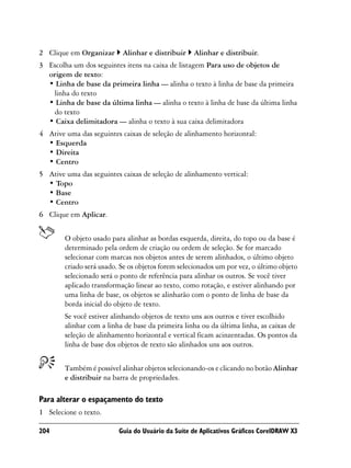 2 Clique em Organizar      Alinhar e distribuir    Alinhar e distribuir.
3 Escolha um dos seguintes itens na caixa de listagem Para uso de objetos de
  origem de texto:
  • Linha de base da primeira linha — alinha o texto à linha de base da primeira
   linha do texto
  • Linha de base da última linha — alinha o texto à linha de base da última linha
   do texto
  • Caixa delimitadora — alinha o texto à sua caixa delimitadora
4 Ative uma das seguintes caixas de seleção de alinhamento horizontal:
  • Esquerda
  • Direita
  • Centro
5 Ative uma das seguintes caixas de seleção de alinhamento vertical:
  • Topo
  • Base
  • Centro
6 Clique em Aplicar.


        O objeto usado para alinhar as bordas esquerda, direita, do topo ou da base é
        determinado pela ordem de criação ou ordem de seleção. Se for marcado
        selecionar com marcas nos objetos antes de serem alinhados, o último objeto
        criado será usado. Se os objetos forem selecionados um por vez, o último objeto
        selecionado será o ponto de referência para alinhar os outros. Se você tiver
        aplicado transformação linear ao texto, como rotação, e estiver alinhando por
        uma linha de base, os objetos se alinharão com o ponto de linha de base da
        borda inicial do objeto de texto.
        Se você estiver alinhando objetos de texto uns aos outros e tiver escolhido
        alinhar com a linha de base da primeira linha ou da última linha, as caixas de
        seleção de alinhamento horizontal e vertical ficam acinzentadas. Os pontos da
        linha de base dos objetos de texto são alinhados uns aos outros.


        Também é possível alinhar objetos selecionando-os e clicando no botão Alinhar
        e distribuir na barra de propriedades.

Para alterar o espaçamento do texto
1 Selecione o texto.

204                       Guia do Usuário da Suíte de Aplicativos Gráficos CorelDRAW X3
 