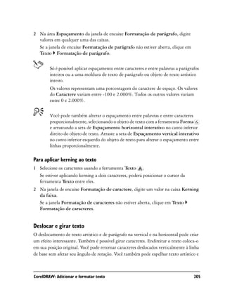 2 Na área Espaçamento da janela de encaixe Formatação de parágrafo, digite
  valores em qualquer uma das caixas.
  Se a janela de encaixe Formatação de parágrafo não estiver aberta, clique em
  Texto Formatação de parágrafo.


        Só é possível aplicar espaçamento entre caracteres e entre palavras a parágrafos
        inteiros ou a uma moldura de texto de parágrafo ou objeto de texto artístico
        inteiro.
        Os valores representam uma porcentagem do caractere de espaço. Os valores
        do Caractere variam entre -100 e 2.000%. Todos os outros valores variam
        entre 0 e 2.000%.


        Você pode também alterar o espaçamento entre palavras e entre caracteres
        proporcionalmente, selecionando o objeto de texto com a ferramenta Forma
        e arrastando a seta de Espaçamento horizontal interativo no canto inferior
        direito do objeto de texto. Arraste a seta de Espaçamento vertical interativo
        no canto inferior esquerdo do objeto de texto para alterar o espaçamento entre
        linhas proporcionalmente.

Para aplicar kerning ao texto
1 Selecione os caracteres usando a ferramenta Texto .
  Se estiver aplicando kerning a dois caracteres, poderá posicionar o cursor da
  ferramenta Texto entre eles.
2 Na janela de encaixe Formatação de caractere, digite um valor na caixa Kerning
  da faixa.
  Se a janela Formatação de caracteres não estiver aberta, clique em Texto
  Formatação de caracteres.


Deslocar e girar texto
O deslocamento de texto artístico e de parágrafo na vertical e na horizontal pode criar
um efeito interessante. Também é possível girar caracteres. Endireitar o texto coloca-o
em sua posição original. Você pode retornar caracteres deslocados verticalmente à linha
de base sem afetar seu ângulo de rotação. Você também pode espelhar texto artístico e



CorelDRAW: Adicionar e formatar texto                                                205
 