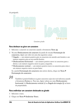 de parágrafo.




                                  Caracteres girados


Para deslocar ou girar um caractere
1 Selecione o caractere ou caracteres usando a ferramenta Texto     .
2 Na área Deslocamento de caractere da janela de encaixe Formatação de
  caracteres, digite um valor em uma das seguintes caixas:
  • Ângulo — um número positivo gira os caracteres em sentido anti-horário e um
    número negativo gira-os em sentido horário.
  • Deslocamento horizontal — um número positivo move os caracteres para a
    direita e um número negativo move-os para a esquerda.
  • Deslocamento vertical — um número positivo move os caracteres para cima e
    um número negativo move-os para baixo.
  Se a janela Formatação de caracteres não estiver aberta, clique em Texto
  Formatação de caracteres.


        Também é possível deslocar ou girar caracteres cujos nós você seleciona usando
        a ferramenta Forma . Para isso, digite valores na caixa Deslocamento
        horizontal , Deslocamento vertical ou Ângulo de rotação na barra
        de propriedades.

Para endireitar um caractere deslocado ou girado
1 Selecione o texto.
2 Clique em Texto      Endireitar Texto.


206                       Guia do Usuário da Suíte de Aplicativos Gráficos CorelDRAW X3
 