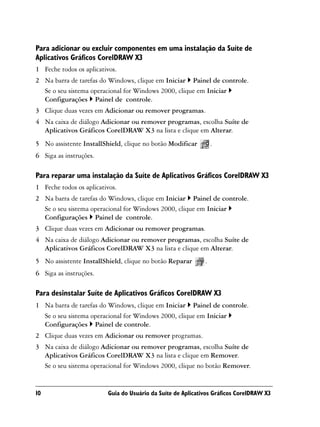 Para adicionar ou excluir componentes em uma instalação da Suíte de
Aplicativos Gráficos CorelDRAW X3
1 Feche todos os aplicativos.
2 Na barra de tarefas do Windows, clique em Iniciar Painel de controle.
  Se o seu sistema operacional for Windows 2000, clique em Iniciar
  Configurações Painel de controle.
3 Clique duas vezes em Adicionar ou remover programas.
4 Na caixa de diálogo Adicionar ou remover programas, escolha Suíte de
  Aplicativos Gráficos CorelDRAW X3 na lista e clique em Alterar.
5 No assistente InstallShield, clique no botão Modificar         .
6 Siga as instruções.

Para reparar uma instalação da Suíte de Aplicativos Gráficos CorelDRAW X3
1 Feche todos os aplicativos.
2 Na barra de tarefas do Windows, clique em Iniciar Painel de controle.
  Se o seu sistema operacional for Windows 2000, clique em Iniciar
  Configurações Painel de controle.
3 Clique duas vezes em Adicionar ou remover programas.
4 Na caixa de diálogo Adicionar ou remover programas, escolha Suíte de
  Aplicativos Gráficos CorelDRAW X3 na lista e clique em Alterar.
5 No assistente InstallShield, clique no botão Reparar       .
6 Siga as instruções.

Para desinstalar Suíte de Aplicativos Gráficos CorelDRAW X3
1 Na barra de tarefas do Windows, clique em Iniciar Painel de controle.
  Se o seu sistema operacional for Windows 2000, clique em Iniciar
  Configurações Painel de controle.
2 Clique duas vezes em Adicionar ou remover programas.
3 Na caixa de diálogo Adicionar ou remover programas, escolha Suíte de
  Aplicativos Gráficos CorelDRAW X3 na lista e clique em Remover.
  Se o seu sistema operacional for Windows 2000, clique no botão Remover.


10                       Guia do Usuário da Suíte de Aplicativos Gráficos CorelDRAW X3
 