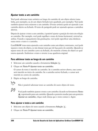 Ajustar texto a um caminho
Você pode adicionar texto artístico ao longo do caminho de um objeto aberto (uma
linha, por exemplo), ou de um objeto fechado (um quadrado, por exemplo). Você pode
também ajustar texto existente a um caminho. O texto artístico pode ser ajustado a um
caminho aberto ou fechado. O texto de parágrafo pode ser ajustado apenas a caminhos
abertos.
Depois de ajustar o texto a um caminho, é possível ajustar a posição do texto em relação
ao caminho. Por exemplo, você pode espelhar o texto de forma horizontal, vertical ou
ambas. Usando o espaçamento das graduações, você pode especificar uma distância
exata entre o texto e o caminho.
CorelDRAW trata texto ajustado a um caminho como um objeto; entretanto, você pode
separar o texto do objeto, se não desejar mais que ele faça parte do caminho. Quando se
separa texto de um caminho curvo ou fechado, ele mantém a forma do objeto ao qual
estava ajustado. Endireitar o texto o reverte à sua aparência original.

Para adicionar texto ao longo de um caminho
1 Selecione um caminho usando a ferramenta Seleção          .
2 Clique em Texto Ajustar texto ao caminho.
  O cursor do texto é inserido no caminho. Se o caminho estiver aberto, esse cursor
  será inserido no início do caminho. Se o caminho estiver fechado, o cursor será
  inserido no centro do caminho.
3 Digite ao longo do caminho.


        Não é possível adicionar texto ao caminho de outro objeto de texto.


        Você pode também ajustar o texto a um caminho clicando na ferramenta Texto
           e apontando para um caminho. Quando o ponteiro mudar para um ponteiro
        Ajustar ao caminho, clique onde deseja que o texto comece e digite.

Para ajustar o texto a um caminho
1 Selecione um objeto de texto usando a ferramenta Seleção        .
2 Clique em Texto      Ajustar texto ao caminho.



208                        Guia do Usuário da Suíte de Aplicativos Gráficos CorelDRAW X3
 