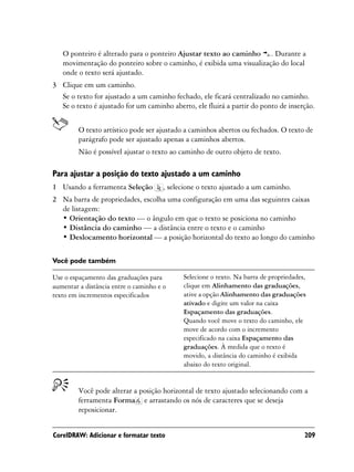 O ponteiro é alterado para o ponteiro Ajustar texto ao caminho . Durante a
   movimentação do ponteiro sobre o caminho, é exibida uma visualização do local
   onde o texto será ajustado.
3 Clique em um caminho.
  Se o texto for ajustado a um caminho fechado, ele ficará centralizado no caminho.
  Se o texto é ajustado for um caminho aberto, ele fluirá a partir do ponto de inserção.


         O texto artístico pode ser ajustado a caminhos abertos ou fechados. O texto de
         parágrafo pode ser ajustado apenas a caminhos abertos.
         Não é possível ajustar o texto ao caminho de outro objeto de texto.

Para ajustar a posição do texto ajustado a um caminho
1 Usando a ferramenta Seleção          , selecione o texto ajustado a um caminho.
2 Na barra de propriedades, escolha uma configuração em uma das seguintes caixas
  de listagem:
  • Orientação do texto — o ângulo em que o texto se posiciona no caminho
  • Distância do caminho — a distância entre o texto e o caminho
  • Deslocamento horizontal — a posição horizontal do texto ao longo do caminho

Você pode também

Use o espaçamento das graduações para        Selecione o texto. Na barra de propriedades,
aumentar a distância entre o caminho e o     clique em Alinhamento das graduações,
texto em incrementos especificados           ative a opção Alinhamento das graduações
                                             ativado e digite um valor na caixa
                                             Espaçamento das graduações.
                                             Quando você move o texto do caminho, ele
                                             move de acordo com o incremento
                                             especificado na caixa Espaçamento das
                                             graduações. À medida que o texto é
                                             movido, a distância do caminho é exibida
                                             abaixo do texto original.


         Você pode alterar a posição horizontal de texto ajustado selecionando com a
         ferramenta Forma e arrastando os nós de caracteres que se deseja
         reposicionar.


CorelDRAW: Adicionar e formatar texto                                                   209
 