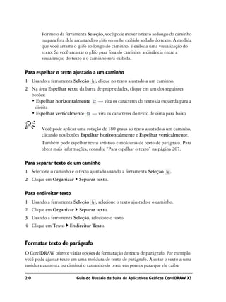 Por meio da ferramenta Seleção, você pode mover o texto ao longo do caminho
        ou para fora dele arrastando o glifo vermelho exibido ao lado do texto. À medida
        que você arrasta o glifo ao longo do caminho, é exibida uma visualização do
        texto. Se você arrastar o glifo para fora do caminho, a distância entre a
        visualização do texto e o caminho será exibida.

Para espelhar o texto ajustado a um caminho
1 Usando a ferramenta Seleção       , clique no texto ajustado a um caminho.
2 Na área Espelhar texto da barra de propriedades, clique em um dos seguintes
  botões:
  • Espelhar horizontalmente       — vira os caracteres do texto da esquerda para a
   direita
  • Espelhar verticalmente     — vira os caracteres do texto de cima para baixo


        Você pode aplicar uma rotação de 180 graus ao texto ajustado a um caminho,
        clicando nos botões Espelhar horizontalmente e Espelhar verticalmente.
        Também pode espelhar texto artístico e molduras de texto de parágrafo. Para
        obter mais informações, consulte “Para espelhar o texto” na página 207.

Para separar texto de um caminho
1 Selecione o caminho e o texto ajustado usando a ferramenta Seleção        .
2 Clique em Organizar      Separar texto.

Para endireitar texto
1 Usando a ferramenta Seleção       , selecione o texto ajustado e o caminho.
2 Clique em Organizar      Separar texto.
3 Usando a ferramenta Seleção, selecione o texto.
4 Clique em Texto     Endireitar Texto.


Formatar texto de parágrafo
O CorelDRAW oferece várias opções de formatação de texto de parágrafo. Por exemplo,
você pode ajustar texto em uma moldura de texto de parágrafo. Ajustar o texto a uma
moldura aumenta ou diminui o tamanho do texto em pontos para que ele caiba

210                       Guia do Usuário da Suíte de Aplicativos Gráficos CorelDRAW X3
 