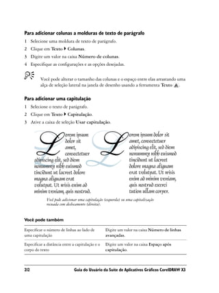 Para adicionar colunas a molduras de texto de parágrafo
1 Selecione uma moldura de texto de parágrafo.
2 Clique em Texto         Colunas.
3 Digite um valor na caixa Número de colunas.
4 Especifique as configurações e as opções desejadas.


          Você pode alterar o tamanho das colunas e o espaço entre elas arrastando uma
          alça de seleção lateral na janela de desenho usando a ferramenta Texto .

Para adicionar uma capitulação
1 Selecione o texto de parágrafo.
2 Clique em Texto         Capitulação.
3 Ative a caixa de seleção Usar capitulação.




             Você pode adicionar uma capitulação (esquerda) ou uma capitalização
             recuada com deslocamento (direita).


Você pode também

Especificar o número de linhas ao lado de         Digite um valor na caixa Número de linhas
uma capitulação                                   avançadas.

Especificar a distância entre a capitulação e o   Digite um valor na caixa Espaço após
corpo do texto                                    capitulação.



212                           Guia do Usuário da Suíte de Aplicativos Gráficos CorelDRAW X3
 