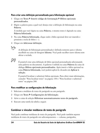 Para criar uma definição personalizada para hifenização opcional
1 Clique em Texto      Inserir código de formatação       Hifens opcionais
  personalizados.
2 Digite a palavra para a qual você deseja criar a definição de hifenização na caixa
  Palavra.
  À medida que você digita na caixa Palavra, o mesmo texto é digitado na caixa
  Palavra hifenizada.
3 Na caixa Palavra hifenizada, clique onde o hífen opcional deve ser inserido e
  pressione a tecla de hífen ( - ).
4 Clique em Adicionar definição.


        A definição de hifenização personalizada é definida somente para o idioma
        escolhido na caixa de listagem Idioma. Você pode escolher outro idioma sem
        afetar o teclado.


        É possível criar uma definição de hífen opcional personalizada selecionando
        uma palavra no documento. A palavra é exibida na caixa Palavra da caixa de
        diálogo Hifens opcionais personalizados. Após inserir o hífen opcional na
        caixa Palavra hifenizada, você poderá aplicá-lo clicando em Aplicar à
        seleção.
        É possível localizar e substituir hifens opcionais. Para obter mais informações,
        consulte “Para localizar texto” na página 199 e “Para localizar e substituir
        texto” na página 200.

Para modificar as configurações de hifenização
1 Selecione a moldura de texto de parágrafo ou um parágrafo.
2 Clique em Texto      Configurações de hifenização.
3 Ative a caixa de seleção Hifenizar automaticamente texto de parágrafo.
4 Execute uma tarefa da tabela a seguir.


Combinar e vincular molduras de texto de parágrafo
Você pode combinar molduras de texto de parágrafo. Você pode também separar
molduras de texto de parágrafo em subcomponentes — colunas, parágrafos,

214                        Guia do Usuário da Suíte de Aplicativos Gráficos CorelDRAW X3
 