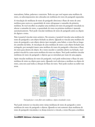 marcadores, linhas, palavras e caracteres. Toda vez que você separa uma moldura de
texto, os subcomponentes são colocados em molduras de texto de parágrafo separadas.
A vinculação de molduras de texto de parágrafo direciona o fluxo de texto de uma
moldura para outra se a quantidade de texto ultrapassar o tamanho da primeira
moldura. Se você encolher ou ampliar uma moldura de texto de parágrafo vinculada ou
alterar o tamanho do texto, a quantidade de texto na próxima moldura é ajustada
automaticamente. Você pode vincular molduras de texto de parágrafo antes ou depois
de digitar o texto.
Não é possível vincular texto artístico. No entanto, é possível vincular uma moldura de
texto de parágrafo a um objeto fechado ou aberto. Quando se vincula uma moldura de
texto de parágrafo a um objeto aberto (por exemplo, uma linha), o texto flui ao longo
do caminho da linha. A vinculação de uma moldura de texto a um objeto fechado (um
retângulo, por exemplo) insere uma moldura de texto de parágrafo e direciona o fluxo
do texto para dentro do objeto. Se o texto exceder o caminho aberto ou fechado, você
poderá vinculá-lo a uma outra moldura de texto ou objeto. Você pode também vincular
molduras de texto de parágrafo e objetos que se estendam por mais de uma página.
Após vincular molduras de texto de parágrafo, você pode redirecionar o fluxo de uma
moldura de texto ou objeto para outro. Quando você seleciona a moldura ou objeto de
texto, uma seta azul indica a direção do fluxo de texto. Você pode ocultar ou exibir tais
setas.




            Você pode fazer o texto fluir entre molduras e objetos vinculando o texto.

Você pode remover os vínculos entre várias molduras de texto de parágrafo e entre
molduras de texto de parágrafo e objetos. Quando se tem somente duas molduras de
texto de parágrafo vinculadas e se deseja remover o vínculo, o texto flui para a moldura


CorelDRAW: Adicionar e formatar texto                                                    215
 