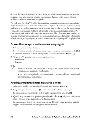de texto de parágrafo restante. A remoção de um vínculo entre molduras de texto de
parágrafo com uma série de vínculos redireciona o fluxo do texto para a próxima
moldura ou objeto de texto de parágrafo.
Por padrão, o CorelDRAW aplica formatação de parágrafo, como colunas, capitulação e
marcadores somente às molduras de texto de parágrafo selecionadas; entretanto, você
pode alterar as configurações para que a formatação seja aplicada a todas as molduras
vinculadas ou a todas as molduras selecionadas e vinculadas subseqüentemente. Por
exemplo, se você aplicar colunas ao texto em uma moldura de texto, pode escolher se
todas as molduras vinculadas devem ser formatadas em colunas. Para obter informações
sobre formatação de parágrafo, consulte “Formatar texto de parágrafo” na página 210.

Para combinar ou separar molduras de texto de parágrafo
1 Selecione uma moldura de texto.
  Se você estiver combinando molduras de texto, mantenha pressionada a tecla Shift
  e selecione molduras de texto subseqüentes usando a ferramenta Seleção .
2 Clique em Organizar e em um dos seguintes itens:
  • Combinar
  • Separar


        Molduras de texto com envelopes, texto ajustado a um caminho e molduras
        vinculadas não podem ser combinados.
        Se você selecionar primeiro uma moldura de texto com colunas, a moldura de
        texto combinada terá colunas.

Para vincular molduras de texto de parágrafo e objetos
1 Selecione a moldura de texto inicial usando a ferramenta Texto      .
2 Clique na guia Fluxo de texto na base da moldura de texto ou objeto.
  Se a moldura não puder conter todo o texto, a guia contém uma seta .
3 Quando o ponteiro mudar para um ponteiro Vincular a , clique na moldura ou
  objeto no qual deseja que continue o fluxo de texto.
  Se a moldura ou objeto estiver em uma página diferente, clique primeiro na guia
  Página correspondente no Navegador de documentos.




216                       Guia do Usuário da Suíte de Aplicativos Gráficos CorelDRAW X3
 