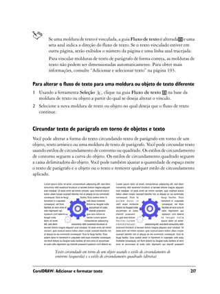 Se uma moldura de texto é vinculada, a guia Fluxo de texto é alterada e uma
        seta azul indica a direção do fluxo de texto. Se o texto vinculado estiver em
        outra página, serão exibidos o número da página e uma linha azul tracejada.
        Para vincular molduras de texto de parágrafo de forma correta, as molduras de
        texto não podem ser dimensionadas automaticamente. Para obter mais
        informações, consulte “Adicionar e selecionar texto” na página 193.

Para alterar o fluxo de texto para uma moldura ou objeto de texto diferente
1 Usando a ferramenta Seleção , clique na guia Fluxo de texto na base da
  moldura de texto ou objeto a partir do qual se deseja alterar o vínculo.
2 Selecione a nova moldura de texto ou objeto no qual deseja que o fluxo de texto
  continue.


Circundar texto de parágrafo em torno de objetos e texto
Você pode alterar a forma do texto circundando texto de parágrafo em torno de um
objeto, texto artístico ou uma moldura de texto de parágrafo. Você pode circundar texto
usando estilos de circundamento de contorno ou quadrado. Os estilos de circundamento
de contorno seguem a curva do objeto. Os estilos de circundamento quadrado seguem
a caixa delimitadora do objeto. Você pode também ajustar a quantidade de espaço entre
o texto de parágrafo e o objeto ou o texto e remover qualquer estilo de circundamento
aplicado.




            Texto circundado em torno de um objeto usando o estilo de circundamento de
            contorno (esquerda) e o estilo de circundamento quadrado (direita)


CorelDRAW: Adicionar e formatar texto                                                    217
 