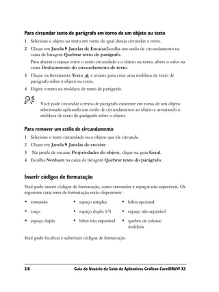 Para circundar texto de parágrafo em torno de um objeto ou texto
1 Selecione o objeto ou texto em torno do qual deseja circundar o texto.
2 Clique em Janela Janelas de EncaixeEscolha um estilo de circundamento na
  caixa de listagem Quebrar texto do parágrafo.
  Para alterar o espaço entre o texto circundado e o objeto ou texto, altere o valor na
  caixa Deslocamento do circundamento de texto.
3 Clique na ferramenta Texto      e arraste para criar uma moldura de texto de
  parágrafo sobre o objeto ou texto.
4 Digite o texto na moldura de texto de parágrafo.


          Você pode circundar o texto de parágrafo existente em torno de um objeto
          selecionado aplicando um estilo de circundamento ao objeto e arrastando a
          moldura de texto de parágrafo sobre o objeto.

Para remover um estilo de circundamento
1 Selecione o texto circundado ou o objeto que ele circunda.
2 Clique em Janela      Janelas de encaixe
3     Na janela de encaixe Propriedades do objeto, clique na guia Geral.
4 Escolha Nenhum na caixa de listagem Quebrar texto do parágrafo.


Inserir códigos de formatação
Você pode inserir códigos de formatação, como travessões e espaços não separáveis. Os
seguintes caracteres de formatação estão disponíveis:
• travessão                • espaço simples          • hífen opcional
• traço                    • espaço duplo 1/4        • espaço não separável
• espaço duplo             • hífen não separável     • quebra de coluna/
                                                       moldura

Você pode localizar e substituir códigos de formatação.




218                        Guia do Usuário da Suíte de Aplicativos Gráficos CorelDRAW X3
 