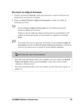 Para inserir um código de formatação
1 Usando a ferramenta Texto , clique para posicionar o cursor no local em que
  deseja inserir um caractere ou espaço.
2 Clique em Texto Inserir código de formatação e escolha um código de
  formatação do menu.


        O menu Inserir código de formatação não está disponível quando a
        ferramenta Texto não está ativa.
        Todas as teclas de atalho de códigos de formatação são personalizáveis. Os
        códigos de formatação podem ser encontrados na categoria de comandos
        Texto.


        Você pode inserir outros caracteres não listados no menu Inserir código de
        formatação clicando em Texto Inserir símbolo de caractere e clicando no
        caractere que deseja inserir na janela de encaixe Inserir caractere.



          Precisa de mais informações?

    Para obter mais informações sobre como trabalhar com texto, clique em Ajuda
    Tópicos da Ajuda, clique na guia Conteúdo e clique duas vezes no tópico
    “Adicionar e formatar texto”.
    Para obter informações sobre como usar a Ajuda, consulte “Para usar a Ajuda” na
    página 14.




CorelDRAW: Adicionar e formatar texto                                                219
 