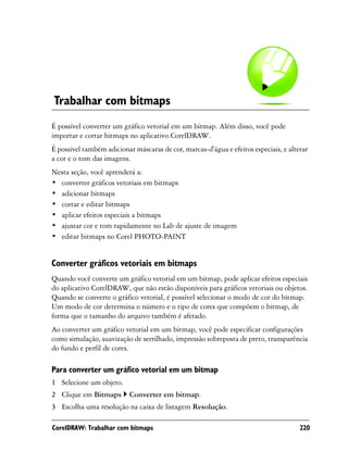 Trabalhar com bitmaps
É possível converter um gráfico vetorial em um bitmap. Além disso, você pode
importar e cortar bitmaps no aplicativo.CorelDRAW.
É possível também adicionar máscaras de cor, marcas-d'água e efeitos especiais, e alterar
a cor e o tom das imagens.
Nesta seção, você aprenderá a:
• converter gráficos vetoriais em bitmaps
• adicionar bitmaps
• cortar e editar bitmaps
• aplicar efeitos especiais a bitmaps
• ajustar cor e tom rapidamente no Lab de ajuste de imagem
• editar bitmaps no Corel PHOTO-PAINT


Converter gráficos vetoriais em bitmaps
Quando você converte um gráfico vetorial em um bitmap, pode aplicar efeitos especiais
do aplicativo CorelDRAW, que não estão disponíveis para gráficos vetoriais ou objetos.
Quando se converte o gráfico vetorial, é possível selecionar o modo de cor do bitmap.
Um modo de cor determina o número e o tipo de cores que compõem o bitmap, de
forma que o tamanho do arquivo também é afetado.
Ao converter um gráfico vetorial em um bitmap, você pode especificar configurações
como simulação, suavização de serrilhado, impressão sobreposta de preto, transparência
do fundo e perfil de cores.

Para converter um gráfico vetorial em um bitmap
1 Selecione um objeto.
2 Clique em Bitmaps        Converter em bitmap.
3 Escolha uma resolução na caixa de listagem Resolução.

CorelDRAW: Trabalhar com bitmaps                                                      220
 