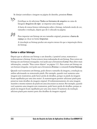 Se desejar centralizar a imagem na página de desenho, pressione Enter.


           Certifique-se de selecionar Todos os formatos de arquivo na caixa de
           listagem Arquivos do tipo ao importar uma imagem.
           A barra de status fornece informações sobre o bitmap, incluindo modo de cor,
           tamanho e resolução, depois que ele é colocado na página.


           Para importar um bitmap em seu tamanho original, pressione a barra de
           espaço ao clicar no botão Importar.
           A vinculação ao bitmap produz um arquivo menor do que a importação direta
           do bitmap.


Cortar e editar bitmaps
Depois que se adiciona um bitmap a um desenho, é possível cortar, reamostrar e
redimensionar o bitmap. Cortar remove áreas indesejadas de um bitmap. Para cortar um
bitmap em um formato retangular, você pode usar a ferramenta Cortar. Para obter mais
informações, consulte “Para cortar objetos” na página 131. Para cortar um bitmap em
um formato irregular, você pode usar a ferramenta Forma e o comando Cortar bitmap.
Quando você reamostra um bitmap, pode alterar o tamanho da imagem, a resolução ou
ambos adicionando ou removendo pixels. Por exemplo, quando você aumenta uma
imagem sem reamostrar, pode haver perda de detalhes, porque os pixels da imagem
ficam espalhados por uma área maior. A reamostragem permite adicionar pixels para
preservar mais detalhes da imagem original. O redimensionamento de uma imagem
mantém o mesmo número de pixels em uma área maior ou menor. Por exemplo, quando
você aumenta uma imagem sem reamostrar, pode haver perda de detalhes, porque os
pixels da imagem ficam espalhados por uma área maior. O aumento da resolução
adiciona pixels para manter parte dos detalhes da imagem original.




222                         Guia do Usuário da Suíte de Aplicativos Gráficos CorelDRAW X3
 