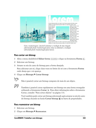 Com a reamostragem, é possível aumentar a resolução de uma imagem
           adicionando pixels (reamostragem para cima) ou diminuir a resolução
           subtraindo pixels (reamostragem para baixo).

Para cortar um bitmap
1 Abra o menu desdobrável Editar forma                     e clique na ferramenta Forma     .
2 Selecione um bitmap.
3 Arraste os nós de canto do bitmap para a forma desejada.
  Para adicionar um nó, clique duas vezes no limite do nó com a ferramenta Forma
  onde deseja que o nó apareça.
4 Clique em Bitmaps        Cortar bitmap.


        Não é possível cortar um bitmap composto de mais de um objeto.


        Também é possível cortar rapidamente um bitmap em uma forma retangular
        utilizando a ferramenta Cortar . Para obter informações sobre a ferramenta
        Cortar, consulte “Para cortar objetos” na página 131.
        Você também pode cortar um bitmap selecionado após arrastar os nós de canto
        do bitmap clicando no botão Cortar bitmap na barra de propriedades.

Para reamostrar um bitmap
1 Selecione um bitmap.
2 Clique em Bitmaps        Reamostrar.


CorelDRAW: Trabalhar com bitmaps                                                          223
 