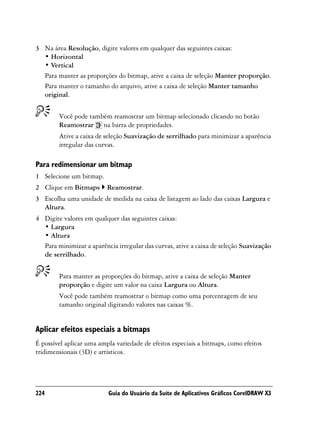 3 Na área Resolução, digite valores em qualquer das seguintes caixas:
  • Horizontal
  • Vertical
  Para manter as proporções do bitmap, ative a caixa de seleção Manter proporção.
  Para manter o tamanho do arquivo, ative a caixa de seleção Manter tamanho
  original.


        Você pode também reamostrar um bitmap selecionado clicando no botão
        Reamostrar na barra de propriedades.
        Ative a caixa de seleção Suavização de serrilhado para minimizar a aparência
        irregular das curvas.

Para redimensionar um bitmap
1 Selecione um bitmap.
2 Clique em Bitmaps       Reamostrar.
3 Escolha uma unidade de medida na caixa de listagem ao lado das caixas Largura e
  Altura.
4 Digite valores em qualquer das seguintes caixas:
  • Largura
  • Altura
  Para minimizar a aparência irregular das curvas, ative a caixa de seleção Suavização
  de serrilhado.


        Para manter as proporções do bitmap, ative a caixa de seleção Manter
        proporção e digite um valor na caixa Largura ou Altura.
        Você pode também reamostrar o bitmap como uma porcentagem de seu
        tamanho original digitando valores nas caixas %.


Aplicar efeitos especiais a bitmaps
É possível aplicar uma ampla variedade de efeitos especiais a bitmaps, como efeitos
tridimensionais (3D) e artísticos.




224                       Guia do Usuário da Suíte de Aplicativos Gráficos CorelDRAW X3
 