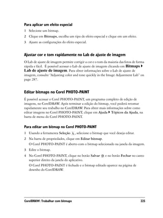 Para aplicar um efeito especial
1 Selecione um bitmap.
2 Clique em Bitmaps, escolha um tipo de efeito especial e clique em um efeito.
3 Ajuste as configurações do efeito especial.


Ajustar cor e tom rapidamente no Lab de ajuste de imagem
O Lab de ajuste de imagem permite corrigir a cor e o tom da maioria das fotos de forma
rápida e fácil. É possível acessar o Lab de ajuste de imagem clicando em Bitmaps
Lab de ajuste de imagem. Para obter informações sobre o Lab de ajuste de
imagem, consulte “Adjusting color and tone quickly in the Image Adjustment Lab” on
page 287.


Editar bitmaps no Corel PHOTO-PAINT
É possível acessar o Corel PHOTO-PAINT, um programa completo de edição de
imagens, no CorelDRAW Após terminar a edição do bitmap, você poderá retomar
                          .
rapidamente seu trabalho no CorelDRAW Para obter mais informações sobre como
                                     .
editar imagens no Corel PHOTO-PAINT, clique em Ajuda Tópicos da Ajuda, na
barra de menu do Corel PHOTO-PAINT.

Para editar um bitmap no Corel PHOTO-PAINT
1 Usando a ferramenta Seleção       , selecione o bitmap que você deseja editar.
2 Na barra de propriedades, clique em Editar bitmap.
  O Corel PHOTO-PAINT é aberto com o bitmap selecionado na janela da imagem.
3 Edite o bitmap.
4 No Corel PHOTO-PAINT, clique no botão Salvar e no botão Fechar no canto
  superior direito da janela do aplicativo.
  O Corel PHOTO-PAINT é fechado e o bitmap editado aparece na página de
  desenho do CorelDRAW     .




CorelDRAW: Trabalhar com bitmaps                                                   225
 