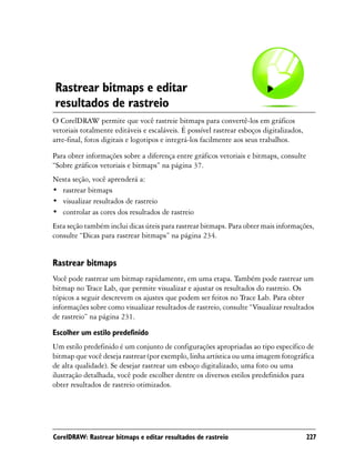 Rastrear bitmaps e editar
resultados de rastreio
O CorelDRAW permite que você rastreie bitmaps para convertê-los em gráficos
vetoriais totalmente editáveis e escaláveis. É possível rastrear esboços digitalizados,
arte-final, fotos digitais e logotipos e integrá-los facilmente aos seus trabalhos.

Para obter informações sobre a diferença entre gráficos vetoriais e bitmaps, consulte
“Sobre gráficos vetoriais e bitmaps” na página 37.
Nesta seção, você aprenderá a:
• rastrear bitmaps
• visualizar resultados de rastreio
• controlar as cores dos resultados de rastreio
Esta seção também inclui dicas úteis para rastrear bitmaps. Para obter mais informações,
consulte “Dicas para rastrear bitmaps” na página 234.


Rastrear bitmaps
Você pode rastrear um bitmap rapidamente, em uma etapa. Também pode rastrear um
bitmap no Trace Lab, que permite visualizar e ajustar os resultados do rastreio. Os
tópicos a seguir descrevem os ajustes que podem ser feitos no Trace Lab. Para obter
informações sobre como visualizar resultados de rastreio, consulte “Visualizar resultados
de rastreio” na página 231.

Escolher um estilo predefinido
Um estilo predefinido é um conjunto de configurações apropriadas ao tipo específico de
bitmap que você deseja rastrear (por exemplo, linha artística ou uma imagem fotográfica
de alta qualidade). Se desejar rastrear um esboço digitalizado, uma foto ou uma
ilustração detalhada, você pode escolher dentre os diversos estilos predefinidos para
obter resultados de rastreio otimizados.




CorelDRAW: Rastrear bitmaps e editar resultados de rastreio                               227
 