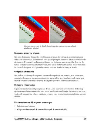 Rastrear com um valor de detalhe baixo (esquerda); rastrear com um valor de
            detalhe alto (direita).

Remover e preservar o fundo
No caso da maioria dos estilos predefinidos, o fundo do bitmap é automaticamente
detectado e removido. No entanto, você pode optar por preservar o fundo no resultado
do rastreio. É possível também especificar a cor de fundo a ser removida. Se a cor de
fundo ao redor das bordas for removida, mas ainda restar outra cor de fundo nas áreas
internas da imagem, você poderá remover a cor de fundo da imagem inteira.

Completar um rastreio
Por padrão, o bitmap de origem é preservado depois de um rastreio, e os objetos no
resultado do rastreio são automaticamente agrupados. Você também pode optar por
excluir automaticamente o bitmap de origem quando o rastreio for concluído.

Desfazer e refazer ações
É possível ajustar as configurações do Trace Lab e fazer um novo rastreio de bitmap
quantas vezes forem necessárias para obter resultados satisfatórios. Se cometer um erro,
você pode desfazer ou refazer a ação ou reverter para os primeiros resultados de rastreio
obtidos.

Para rastrear um bitmap em uma etapa
1 Selecione um bitmap.
2 Clique em Bitmaps          Rastrear bitmap         Rastreio rápido.



CorelDRAW: Rastrear bitmaps e editar resultados de rastreio                               229
 