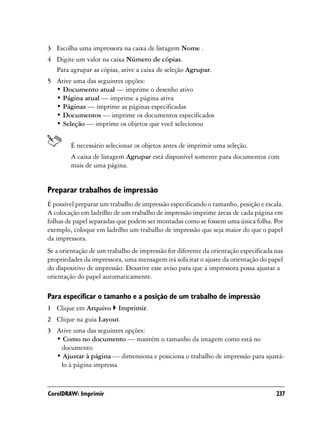 3 Escolha uma impressora na caixa de listagem Nome .
4 Digite um valor na caixa Número de cópias.
  Para agrupar as cópias, ative a caixa de seleção Agrupar.
5 Ative uma das seguintes opções:
  • Documento atual — imprime o desenho ativo
  • Página atual — imprime a página ativa
  • Páginas — imprime as páginas especificadas
  • Documentos — imprime os documentos especificados
  • Seleção — imprime os objetos que você selecionou


        É necessário selecionar os objetos antes de imprimir uma seleção.
        A caixa de listagem Agrupar está disponível somente para documentos com
        mais de uma página.


Preparar trabalhos de impressão
É possível preparar um trabalho de impressão especificando o tamanho, posição e escala.
A colocação em ladrilho de um trabalho de impressão imprime áreas de cada página em
folhas de papel separadas que podem ser montadas como se fossem uma única folha. Por
exemplo, coloque em ladrilho um trabalho de impressão que seja maior do que o papel
da impressora.
Se a orientação de um trabalho de impressão for diferente da orientação especificada nas
propriedades da impressora, uma mensagem irá solicitar o ajuste da orientação do papel
do dispositivo de impressão. Desative esse aviso para que a impressora possa ajustar a
orientação do papel automaticamente.

Para especificar o tamanho e a posição de um trabalho de impressão
1 Clique em Arquivo       Imprimir.
2 Clique na guia Layout.
3 Ative uma das seguintes opções:
  • Como no documento — mantém o tamanho da imagem como está no
   documento
  • Ajustar à página — dimensiona e posiciona o trabalho de impressão para ajustá-
   lo à página impressa



CorelDRAW: Imprimir                                                                  237
 