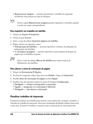 • Reposicionar imagens — permite reposicionar o trabalho de impressão
       escolhendo uma posição na caixa de listagem


          Ativar a opção Reposicionar imagens permite especificar o tamanho, posição
          e escala nas caixas correspondentes.

Para imprimir um trabalho em ladrilho
1 Clique em Arquivo        Imprimir.
2 Clique na guia Layout.
3 Ative a caixa de seleção Imprimir páginas em ladrilho.
4 Digite valores nas seguintes caixas:
  • Sobreposição de ladrilhos — permite especificar o número de polegadas da
   sobreposição dos ladrilhos
  • % da largura da página — permite especificar a porcentagem da largura da
   página que os ladrilhos ocuparão


          Ative a caixa de seleção Marcas de ladrilho para incluir marcas de
          alinhamento dos ladrilhos.

Para alterar o aviso de orientação de página
1 Clique em Ferramentas        Opções.
2 Na lista de categorias, clique duas vezes em Global e clique em Impressão.
3 Escolha Aviso de orientação de página na lista Opção.
4 Escolha uma das seguintes opções na caixa de listagem Configuração:
  • Desligado — sempre corresponder à orientação
  • Ligado — perguntar se a orientação é diferente
  • Desligado — não alterar a orientação


Visualizar trabalhos de impressão
É possível visualizar um trabalho para mostrar como aparecerão, no papel, a posição e o
tamanho do trabalho de impressão. Para uma visualização detalhada, aplique mais zoom
a uma área. É possível visualizar a maneira como as separações de cores aparecerão



238                        Guia do Usuário da Suíte de Aplicativos Gráficos CorelDRAW X3
 