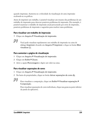 quando impressas. Aumenta-se a velocidade da visualização de uma impressão
ocultando-se os gráficos.
Antes de imprimir um trabalho, é possível visualizar um resumo dos problemas de um
trabalho de impressão para detectar possíveis problemas de impressão. Por exemplo, é
possível examinar o trabalho de impressão atual procurando por erros de impressão,
possíveis problemas de impressão e sugestões para resolver esses problemas.

Para visualizar um trabalho de impressão
• Clique em Arquivo       Visualização de impressão.


        Você pode visualizar rapidamente um trabalho de impressão na caixa de
        diálogo Imprimir clicando em Arquivo Imprimir e clique no botão Mini
        visualizar .

Para aumentar a página de visualização
1 Clique em Arquivo       Visualização de impressão.
2 Clique em Exibir      Zoom.
3 Ative a opção Porcentagem e digite um valor na caixa.

Para visualizar separações de cores
1 Clique em Arquivo       Visualização de impressão.
2 Na barra de propriedades, clique no botão Ativar separações de cores            .


        Para visualizar a composição, clique em Exibir      Visualizar separações
        Composição.
        Para visualizar separações de cores individuais, clique nas guias na parte inferior
        da janela do aplicativo.




CorelDRAW: Imprimir                                                                     239
 