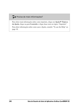 Precisa de mais informações?

      Para obter mais informações sobre como imprimir, clique em Ajuda Tópicos
      da Ajuda, clique na guia Conteúdo e clique duas vezes no tópico “Imprimir”.
      Para obter informações sobre como usar a Ajuda, consulte “To use the Help” on
      page 18.




240                        Guia do Usuário da Suíte de Aplicativos Gráficos CorelDRAW X3
 