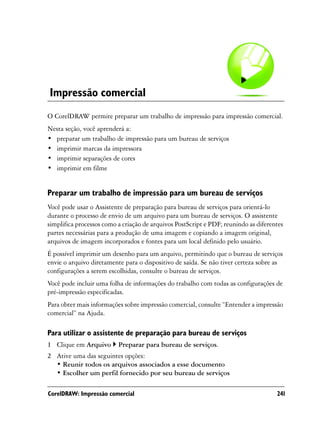 Impressão comercial
O CorelDRAW permite preparar um trabalho de impressão para impressão comercial.
Nesta seção, você aprenderá a:
• preparar um trabalho de impressão para um bureau de serviços
• imprimir marcas da impressora
• imprimir separações de cores
• imprimir em filme


Preparar um trabalho de impressão para um bureau de serviços
Você pode usar o Assistente de preparação para bureau de serviços para orientá-lo
durante o processo de envio de um arquivo para um bureau de serviços. O assistente
simplifica processos como a criação de arquivos PostScript e PDF; reunindo as diferentes
partes necessárias para a produção de uma imagem e copiando a imagem original,
arquivos de imagem incorporados e fontes para um local definido pelo usuário.
É possível imprimir um desenho para um arquivo, permitindo que o bureau de serviços
envie o arquivo diretamente para o dispositivo de saída. Se não tiver certeza sobre as
configurações a serem escolhidas, consulte o bureau de serviços.
Você pode incluir uma folha de informações do trabalho com todas as configurações de
pré-impressão especificadas.
Para obter mais informações sobre impressão comercial, consulte “Entender a impressão
comercial” na Ajuda.

Para utilizar o assistente de preparação para bureau de serviços
1 Clique em Arquivo       Preparar para bureau de serviços.
2 Ative uma das seguintes opções:
  • Reunir todos os arquivos associados a esse documento
  • Escolher um perfil fornecido por seu bureau de serviços

CorelDRAW: Impressão comercial                                                       241
 