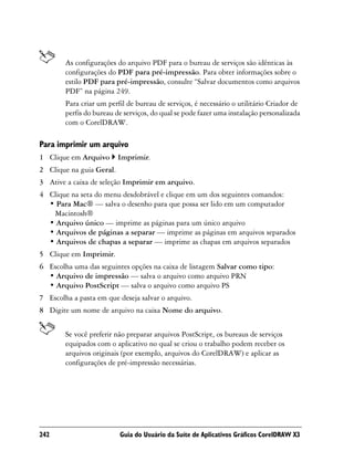 As configurações do arquivo PDF para o bureau de serviços são idênticas às
        configurações do PDF para pré-impressão. Para obter informações sobre o
        estilo PDF para pré-impressão, consulte “Salvar documentos como arquivos
        PDF” na página 249.
        Para criar um perfil de bureau de serviços, é necessário o utilitário Criador de
        perfis do bureau de serviços, do qual se pode fazer uma instalação personalizada
        com o CorelDRAW.

Para imprimir um arquivo
1 Clique em Arquivo       Imprimir.
2 Clique na guia Geral.
3 Ative a caixa de seleção Imprimir em arquivo.
4 Clique na seta do menu desdobrável e clique em um dos seguintes comandos:
  • Para Mac® — salva o desenho para que possa ser lido em um computador
   Macintosh®
  • Arquivo único — imprime as páginas para um único arquivo
  • Arquivos de páginas a separar — imprime as páginas em arquivos separados
  • Arquivos de chapas a separar — imprime as chapas em arquivos separados
5 Clique em Imprimir.
6 Escolha uma das seguintes opções na caixa de listagem Salvar como tipo:
  • Arquivo de impressão — salva o arquivo como arquivo PRN
  • Arquivo PostScript — salva o arquivo como arquivo PS
7 Escolha a pasta em que deseja salvar o arquivo.
8 Digite um nome de arquivo na caixa Nome do arquivo.


        Se você preferir não preparar arquivos PostScript, os bureaus de serviços
        equipados com o aplicativo no qual se criou o trabalho podem receber os
        arquivos originais (por exemplo, arquivos do CorelDRAW) e aplicar as
        configurações de pré-impressão necessárias.




242                       Guia do Usuário da Suíte de Aplicativos Gráficos CorelDRAW X3
 