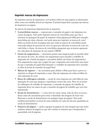 Imprimir marcas da impressora
Ao imprimir marcas da impressora, você poderá exibir em uma página as informações
sobre como um trabalho deverá ser impresso. É possível especificar a posição das marcas
da impressora na página.
As marcas da impressora disponíveis são as seguintes:
• Cortar/dobrar marcas — representam o tamanho do papel e são impressas nos
   cantos da página. Você pode imprimir marcas de corte/dobra para que elas o
   orientem na aparagem do papel. Se imprimir várias páginas por folha (por exemplo,
   duas linhas por duas colunas), você pode optar por imprimir as marcas de corte/
   dobra na borda de fora da página para que todas as marcas de corte/dobra sejam
   removidas depois do processo de corte ou optar por adicionar as marcas de corte em
   cada linha e coluna. As marcas de corte/dobra asseguram que as marcas apareçam
   em cada placa de separação de um arquivo CMYK.
• Limite de sangramento — determina quanto uma imagem pode se estender além
   das marcas de corte. Ao utilizar um sangramento para estender o trabalho de
   impressão até a borda da página, é necessário definir um limite de sangramento.
   Um sangramento exige que o papel em que a impressão está sendo feita seja maior
   do que o tamanho do papel final desejado e o trabalho de impressão deve estender-
   se além da borda do tamanho do papel final.
• Marcas de registro — são necessárias para alinhar o filme para fazer a prova ou
   imprimir as chapas de impressão a cores. Elas são impressas em todas as folhas de
   uma separação de cores.
• Barra de calibragem colorida — escala de cores impressa em cada folha de uma
   separação de cores que assegura a reprodução correta das cores. Para ver as barras
   de calibragem do trabalho de impressão, o tamanho da página do trabalho de
   impressão dever ser maior do que o tamanho da página do trabalho que você está
   imprimindo.
• Escala de densitômetro — é uma série de caixas cinzas, indo do claro ao escuro.
   Essas caixas são necessárias para testar a densidade das imagens de meio-tom.
   Posicione a escala de densitômetro em qualquer lugar da página. Você pode
   também personalizar os níveis de cinza exibidos em cada um dos sete quadrados na
   escala de densitômetro.
• Números de página — ajuda a agrupar as páginas de uma imagem que não inclui
   nenhum número de página ou que não contém os números que correspondam à
   quantidade real de páginas




CorelDRAW: Impressão comercial                                                      243
 