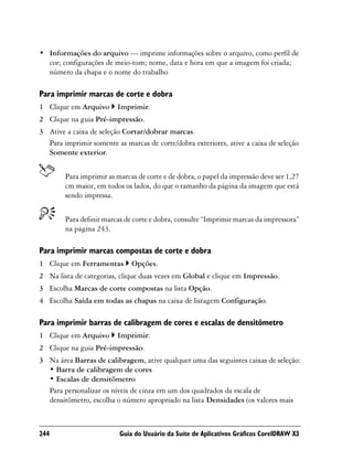 • Informações do arquivo — imprime informações sobre o arquivo, como perfil de
  cor; configurações de meio-tom; nome, data e hora em que a imagem foi criada;
  número da chapa e o nome do trabalho

Para imprimir marcas de corte e dobra
1 Clique em Arquivo      Imprimir.
2 Clique na guia Pré-impressão.
3 Ative a caixa de seleção Cortar/dobrar marcas.
  Para imprimir somente as marcas de corte/dobra exteriores, ative a caixa de seleção
  Somente exterior.


        Para imprimir as marcas de corte e de dobra, o papel da impressão deve ser 1,27
        cm maior, em todos os lados, do que o tamanho da página da imagem que está
        sendo impressa.


        Para definir marcas de corte e dobra, consulte “Imprimir marcas da impressora”
        na página 243.

Para imprimir marcas compostas de corte e dobra
1 Clique em Ferramentas       Opções.
2 Na lista de categorias, clique duas vezes em Global e clique em Impressão.
3 Escolha Marcas de corte compostas na lista Opção.
4 Escolha Saída em todas as chapas na caixa de listagem Configuração.

Para imprimir barras de calibragem de cores e escalas de densitômetro
1 Clique em Arquivo      Imprimir.
2 Clique na guia Pré-impressão.
3 Na área Barras de calibragem, ative qualquer uma das seguintes caixas de seleção:
  • Barra de calibragem de cores
  • Escalas de densitômetro
  Para personalizar os níveis de cinza em um dos quadrados da escala de
  densitômetro, escolha o número apropriado na lista Densidades (os valores mais



244                       Guia do Usuário da Suíte de Aplicativos Gráficos CorelDRAW X3
 