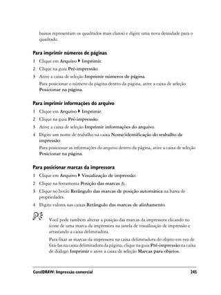 baixos representam os quadrados mais claros) e digite uma nova densidade para o
   quadrado.

Para imprimir números de páginas
1 Clique em Arquivo      Imprimir.
2 Clique na guia Pré-impressão.
3 Ative a caixa de seleção Imprimir números de página.
  Para posicionar o número da página dentro da página, ative a caixa de seleção
  Posicionar na página.

Para imprimir informações do arquivo
1 Clique em Arquivo      Imprimir.
2 Clique na guia Pré-impressão.
3 Ative a caixa de seleção Imprimir informações do arquivo.
4 Digite um nome de trabalho na caixa Nome/identificação do trabalho de
  impressão.
  Para posicionar as informações do arquivo dentro da página, ative a caixa de seleção
  Posicionar na página.

Para posicionar marcas da impressora
1 Clique em Arquivo      Visualização de impressão.
2 Clique na ferramenta Posição das marcas        .
3 Clique no botão Retângulo das marcas de posição automática na barra de
  propriedades.
4 Digite valores nas caixas Retângulo das marcas de alinhamento.


        Você pode também alterar a posição das marcas da impressora clicando no
        ícone de uma marca da impressora na janela de visualização de impressão e
        arrastando a caixa delimitadora.
        Para fixar as marcas da impressora na caixa delimitadora do objeto em vez de
        fixá-las na caixa delimitadora da página, clique na guia Pré-impressão na caixa
        de diálogo Imprimir e ative a caixa de seleção Marcas para objetos.



CorelDRAW: Impressão comercial                                                      245
 
