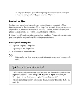 de um preenchimento gradiente composto por duas cores exatas, configure
        uma cor para impressão a 45 graus e outra a 90 graus.


Imprimir em filme
Configure um trabalho de impressão para produzir imagens em negativo. Uma
fotocompositora produz imagens em filme que podem ser produzidas como negativos,
dependendo do dispositivo de impressão utilizado. Consulte o bureau de serviços ou
gráfica para determinar se é possível produzir imagens em filme.
É possível especificar a impressão com a emulsão para baixo. A impressão com a emulsão
para baixo produz imagens invertidas em impressoras de mesa.

Para imprimir um negativo
1 Clique em Arquivo      Imprimir.
2 Clique na guia Pré-impressão.
3 Ative a caixa de seleção Inverter.


        Não escolha um filme negativo se estiver imprimindo em uma impressora de
        mesa.



          Precisa de mais informações?

    Para obter mais informações sobre como preparar um trabalho de impressão para
    impressão comercial, clique em Ajuda Tópicos da Ajuda, clique na guia
    Conteúdo e clique duas vezes no tópico “Impressão comercial”.
    Para obter informações sobre como usar a Ajuda, consulte “To use the Help” on
    page 18.
 