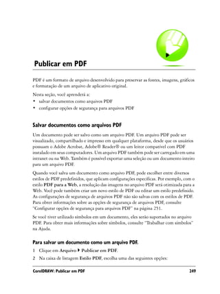Publicar em PDF
PDF é um formato de arquivo desenvolvido para preservar as fontes, imagens, gráficos
e formatação de um arquivo de aplicativo original.
Nesta seção, você aprenderá a:
• salvar documentos como arquivos PDF
• configurar opções de segurança para arquivos PDF


Salvar documentos como arquivos PDF
Um documento pode ser salvo como um arquivo PDF. Um arquivo PDF pode ser
visualizado, compartilhado e impresso em qualquer plataforma, desde que os usuários
possuam o Adobe Acrobat, Adobe® Reader® ou um leitor compatível com PDF
instalado em seus computadores. Um arquivo PDF também pode ser carregado em uma
intranet ou na Web. Também é possível exportar uma seleção ou um documento inteiro
para um arquivo PDF.
Quando você salva um documento como arquivo PDF, pode escolher entre diversos
estilos de PDF predefinidos, que aplicam configurações específicas. Por exemplo, com o
estilo PDF para a Web, a resolução das imagens no arquivo PDF será otimizada para a
Web. Você pode também criar um novo estilo de PDF ou editar um estilo predefinido.
As configurações de segurança de arquivos PDF não são salvas com os estilos de PDF.
Para obter informações sobre as opções de segurança de arquivos PDF, consulte
“Configurar opções de segurança para arquivos PDF” na página 251.
Se você tiver utilizado símbolos em um documento, eles serão suportados no arquivo
PDF. Para obter mais informações sobre símbolos, consulte “Trabalhar com símbolos”
na Ajuda.

Para salvar um documento como um arquivo PDF.
1 Clique em Arquivo      Publicar em PDF.
2 Na caixa de listagem Estilo PDF, escolha uma das seguintes opções:

CorelDRAW: Publicar em PDF                                                         249
 