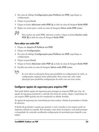 3 Na caixa de diálogo Configurações para Publicar em PDF, especifique as
  configurações.
4 Clique na guia Geral.
5 Clique no botão Adicionar estilo PDF          ao lado da caixa de listagem Estilo PDF.
6 Digite um nome para o estilo na caixa de listagem Salvar estilo PDF como.


        Para excluir um estilo PDF, selecione o estilo e clique no botão Excluir estilo
        PDF ao lado da caixa de listagem Estilo PDF.

Para editar um estilo PDF
1 Clique em Arquivo       Publicar em PDF.
2 Clique em Configurações.
3 Na caixa de diálogo Configurações para Publicar em PDF, especifique as
  configurações.
4 Clique na guia Geral.
5 Clique no botão Adicionar estilo PDF          ao lado da caixa de listagem Estilo PDF.
6 Escolha um estilo na caixa de listagem Salvar estilo PDF como.


        Se você salvar as alterações feitas para predefinir as configurações de estilo, as
        configurações originais serão substituídas. Para evitar isso, salve todas
        alterações para predefinir configurações de estilo com um novo nome.


Configurar opções de segurança para arquivos PDF
Você pode definir opções de segurança para proteger os arquivos PDF que criar. As
opções de segurança permitem o controle dos níveis de acesso, edição e reprodução de
um arquivo PDF quando este for visualizado no Adobe Acrobat.
As opções de segurança são controladas por duas senhas: a Senha de permissão e a Senha
de abertura.
A Senha de permissão é aquela que permite a você controlar se um arquivo pode ser
impresso, editado ou copiado. Por exemplo, como dono do arquivo, você pode proteger
a integridade do conteúdo escolhendo configurações de permissão para impedir a sua
edição.


CorelDRAW: Publicar em PDF                                                              251
 