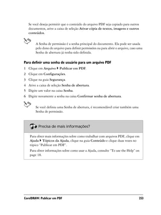 Se você deseja permitir que o conteúdo do arquivo PDF seja copiado para outros
   documentos, ative a caixa de seleção Ativar cópia de textos, imagens e outros
   conteúdos.


        A Senha de permissão é a senha principal do documento. Ela pode ser usada
        pelo dono do arquivo para definir permissões ou para abrir o arquivo, caso uma
        Senha de abertura já tenha sido definida.

Para definir uma senha de usuário para um arquivo PDF
1 Clique em Arquivo      Publicar em PDF.
2 Clique em Configurações.
3 Clique na guia Segurança.
4 Ative a caixa de seleção Senha de abertura.
5 Digite um valor na caixa Senha.
6 Digite novamente a senha na caixa Confirmar senha de abertura.


        Se você definiu uma Senha de abertura, é recomendável criar também uma
        Senha de permissão.



          Precisa de mais informações?

    Para obter mais informações sobre como trabalhar com arquivos PDF, clique em
    Ajuda Tópicos da Ajuda, clique na guia Conteúdo e clique duas vezes no
    tópico “Publicar em PDF”.
    Para obter informações sobre como usar a Ajuda, consulte “To use the Help” on
    page 18.




CorelDRAW: Publicar em PDF                                                          253
 