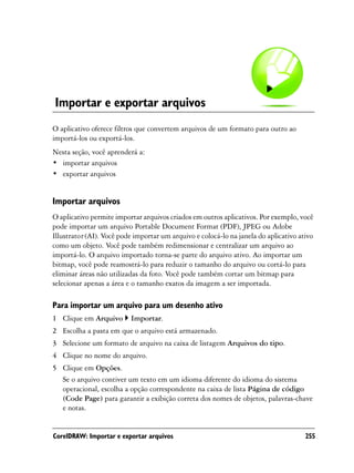 Importar e exportar arquivos
O aplicativo oferece filtros que convertem arquivos de um formato para outro ao
importá-los ou exportá-los.
Nesta seção, você aprenderá a:
• importar arquivos
• exportar arquivos


Importar arquivos
O aplicativo permite importar arquivos criados em outros aplicativos. Por exemplo, você
pode importar um arquivo Portable Document Format (PDF), JPEG ou Adobe
Illustrator (AI). Você pode importar um arquivo e colocá-lo na janela do aplicativo ativo
como um objeto. Você pode também redimensionar e centralizar um arquivo ao
importá-lo. O arquivo importado torna-se parte do arquivo ativo. Ao importar um
bitmap, você pode reamostrá-lo para reduzir o tamanho do arquivo ou cortá-lo para
eliminar áreas não utilizadas da foto. Você pode também cortar um bitmap para
selecionar apenas a área e o tamanho exatos da imagem a ser importada.

Para importar um arquivo para um desenho ativo
1 Clique em Arquivo       Importar.
2 Escolha a pasta em que o arquivo está armazenado.
3 Selecione um formato de arquivo na caixa de listagem Arquivos do tipo.
4 Clique no nome do arquivo.
5 Clique em Opções.
  Se o arquivo contiver um texto em um idioma diferente do idioma do sistema
  operacional, escolha a opção correspondente na caixa de lista Página de código
  (Code Page) para garantir a exibição correta dos nomes de objetos, palavras-chave
  e notas.


CorelDRAW: Importar e exportar arquivos                                               255
 