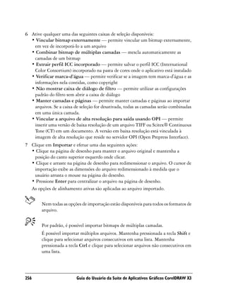 6 Ative qualquer uma das seguintes caixas de seleção disponíveis:
  • Vincular bitmap externamente — permite vincular um bitmap externamente,
   em vez de incorporá-lo a um arquivo
  • Combinar bitmap de múltiplas camadas — mescla automaticamente as
   camadas de um bitmap
  • Extrair perfil ICC incorporado — permite salvar o perfil ICC (International
   Color Consortium) incorporado na pasta de cores onde o aplicativo está instalado
  • Verificar marca-d’água — permite verificar se a imagem tem marca-d'água e as
   informações nela contidas, como copyright
  • Não mostrar caixa de diálogo de filtro — permite utilizar as configurações
   padrão do filtro sem abrir a caixa de diálogo
  • Manter camadas e páginas — permite manter camadas e páginas ao importar
   arquivos. Se a caixa de seleção for desativada, todas as camadas serão combinadas
   em uma única camada.
  • Vincular a arquivo de alta resolução para saída usando OPI — permite
   inserir uma versão de baixa resolução de um arquivo TIFF ou Scitex® Continuous
   Tone (CT) em um documento. A versão em baixa resolução está vinculada à
   imagem de alta resolução que reside no servidor OPI (Open Prepress Interface).
7 Clique em Importar e efetue uma das seguintes ações:
  • Clique na página de desenho para manter o arquivo original e mantenha a
   posição do canto superior esquerdo onde clicar.
  • Clique e arraste na página de desenho para redimensionar o arquivo. O cursor de
   importação exibe as dimensões do arquivo redimensionado à medida que o
   usuário arrasta o mouse na página do desenho.
  • Pressione Enter para centralizar o arquivo na página de desenho.
  As opções de alinhamento ativas são aplicadas ao arquivo importado.


        Nem todas as opções de importação estão disponíveis para todos os formatos de
        arquivo.


        Por padrão, é possível importar bitmaps de múltiplas camadas.
        É possível importar múltiplos arquivos. Mantenha pressionada a tecla Shift e
        clique para selecionar arquivos consecutivos em uma lista. Mantenha
        pressionada a tecla Ctrl e clique para selecionar arquivos não consecutivos em
        uma lista.




256                       Guia do Usuário da Suíte de Aplicativos Gráficos CorelDRAW X3
 