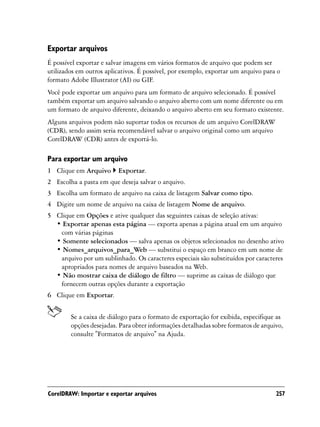 Exportar arquivos
É possível exportar e salvar imagens em vários formatos de arquivo que podem ser
utilizados em outros aplicativos. É possível, por exemplo, exportar um arquivo para o
formato Adobe Illustrator (AI) ou GIF.
Você pode exportar um arquivo para um formato de arquivo selecionado. É possível
também exportar um arquivo salvando o arquivo aberto com um nome diferente ou em
um formato de arquivo diferente, deixando o arquivo aberto em seu formato existente.
Alguns arquivos podem não suportar todos os recursos de um arquivo CorelDRAW
(CDR), sendo assim seria recomendável salvar o arquivo original como um arquivo
CorelDRAW (CDR) antes de exportá-lo.

Para exportar um arquivo
1 Clique em Arquivo      Exportar.
2 Escolha a pasta em que deseja salvar o arquivo.
3 Escolha um formato de arquivo na caixa de listagem Salvar como tipo.
4 Digite um nome de arquivo na caixa de listagem Nome de arquivo.
5 Clique em Opções e ative qualquer das seguintes caixas de seleção ativas:
  • Exportar apenas esta página — exporta apenas a página atual em um arquivo
   com várias páginas
  • Somente selecionados — salva apenas os objetos selecionados no desenho ativo
  • Nomes_arquivos_para_Web — substitui o espaço em branco em um nome de
   arquivo por um sublinhado. Os caracteres especiais são substituídos por caracteres
   apropriados para nomes de arquivo baseados na Web.
  • Não mostrar caixa de diálogo de filtro — suprime as caixas de diálogo que
   fornecem outras opções durante a exportação
6 Clique em Exportar.


        Se a caixa de diálogo para o formato de exportação for exibida, especifique as
        opções desejadas. Para obter informações detalhadas sobre formatos de arquivo,
        consulte "Formatos de arquivo" na Ajuda.




CorelDRAW: Importar e exportar arquivos                                            257
 